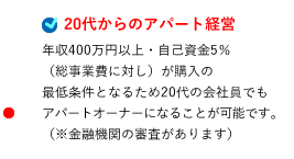 20代からのアパート経営 年収400万円以上・自己資金5％（総事業費に対し）が購入の最低条件となるため20代の会社員でもアパートオーナーになることが可能です。（※金融機関の審査があります）