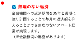 無理のない返済 金融機関への返済期間を35年と長期に渡り計画することで毎月の返済額を抑えることができ無理のないアパート経営が実現します。（※金融機関の審査があります）