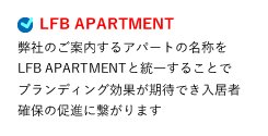 LFB APARTMENT 弊社のご案内するアパートの名称をLFB APARTMENTと統一することでブランディング効果が期待でき入居者確保の促進に繋がります