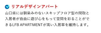 リアルデザインアパート 山口県には馴染みのないスキップフロア型の間取と入居者が自由に遊び心をもって空間を彩ることができるLFB APARTMENTが高い入居率を維持します。