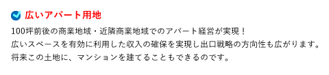 広いアパート用地 100坪前後の商業地域・近隣商業地域でのアパート経営が実現！広いスペースを有効に利用した収入の確保を実現し出口戦略の方向性も広がります。将来この土地に、マンションを建てることもできるのです。